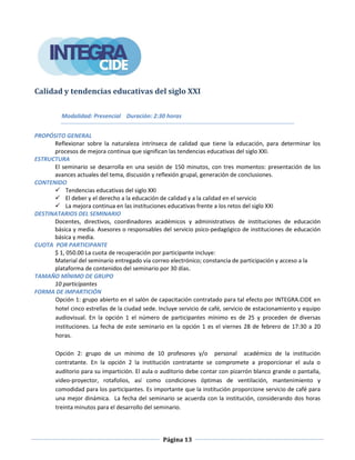 Página 13
Calidad y tendencias educativas del siglo XXI
Modalidad: Presencial Duración: 2:30 horas
PROPÓSITO GENERAL
Reflexionar sobre la naturaleza intrínseca de calidad que tiene la educación, para determinar los
procesos de mejora continua que significan las tendencias educativas del siglo XXI.
ESTRUCTURA
El seminario se desarrolla en una sesión de 150 minutos, con tres momentos: presentación de los
avances actuales del tema, discusión y reflexión grupal, generación de conclusiones.
CONTENIDO
 Tendencias educativas del siglo XXI
 El deber y el derecho a la educación de calidad y a la calidad en el servicio
 La mejora continua en las instituciones educativas frente a los retos del siglo XXI
DESTINATARIOS DEL SEMINARIO
Docentes, directivos, coordinadores académicos y administrativos de instituciones de educación
básica y media. Asesores o responsables del servicio psico-pedagógico de instituciones de educación
básica y media.
CUOTA POR PARTICIPANTE
$ 1, 050.00 La cuota de recuperación por participante incluye:
Material del seminario entregado vía correo electrónico; constancia de participación y acceso a la
plataforma de contenidos del seminario por 30 días.
TAMAÑO MÍNIMO DE GRUPO
10 participantes
FORMA DE IMPARTICIÓN
Opción 1: grupo abierto en el salón de capacitación contratado para tal efecto por INTEGRA.CIDE en
hotel cinco estrellas de la ciudad sede. Incluye servicio de café, servicio de estacionamiento y equipo
audiovisual. En la opción 1 el número de participantes mínimo es de 25 y proceden de diversas
instituciones. La fecha de este seminario en la opción 1 es el viernes 28 de febrero de 17:30 a 20
horas.
Opción 2: grupo de un mínimo de 10 profesores y/o personal académico de la institución
contratante. En la opción 2 la institución contratante se compromete a proporcionar el aula o
auditorio para su impartición. El aula o auditorio debe contar con pizarrón blanco grande o pantalla,
video-proyector, rotafolios, así como condiciones óptimas de ventilación, mantenimiento y
comodidad para los participantes. Es importante que la institución proporcione servicio de café para
una mejor dinámica. La fecha del seminario se acuerda con la institución, considerando dos horas
treinta minutos para el desarrollo del seminario.
 