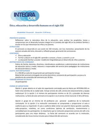 Página 14
Ética, educación y desarrollo humano en el siglo XXI
Modalidad: Presencial Duración: 2:30 horas
PROPÓSITO GENERAL
Reflexionar sobre la naturaleza ética de la educación, para analizar los propósitos, tareas y
compromisos con el desarrollo humano integral en el contexto del siglo XXI en los ámbitos familiar y
escolar en los que interactúan los niños y los jóvenes.
ESTRUCTURA
El seminario se desarrolla en una sesión de 150 minutos, con tres momentos: presentación de los
avances actuales del tema, discusión y reflexión grupal, generación de conclusiones.
CONTENIDO
 Ética y educación
 Formar y educar en el siglo XXI: aprender a conocer, a hacer, a convivir y a ser
 La educación familiar y escolar: modelo de integralidad para el desarrollo de niños y jóvenes
DESTINATARIOS DEL SEMINARIO
Padres de familia, docentes, directivos, coordinadores académicos y administrativos de instituciones
de educación básica y media. Asesores o responsables del servicio psico-pedagógico de instituciones
de educación básica y media.
CUOTA POR PARTICIPANTE
$ 1, 050.00 La cuota de recuperación por participante incluye:
Material del seminario entregado vía correo electrónico; constancia de participación y acceso a la
plataforma de contenidos del seminario por 30 días.
TAMAÑO MÍNIMO DE GRUPO
10 participantes
FORMA DE IMPARTICIÓN
Opción 1: grupo abierto en el salón de capacitación contratado para tal efecto por INTEGRA.CIDE en
hotel cinco estrellas de la ciudad sede. Incluye servicio de café, servicio de estacionamiento y equipo
audiovisual. En la opción 1 el número de participantes mínimo es de 25 y proceden de diversas
instituciones. La fecha de este seminario en la opción 1 es el viernes 14 de marzo de 17:30 a 20 horas.
Opción 2: grupo de un mínimo de 10 profesores y/o personal académico de la institución
contratante. En la opción 2 la institución contratante se compromete a proporcionar el aula o
auditorio para su impartición. El aula o auditorio debe contar con pizarrón blanco grande o pantalla,
video-proyector, rotafolios, así como condiciones óptimas de ventilación, mantenimiento y
comodidad para los participantes. Es importante que la institución proporcione servicio de café a los
participantes para una mejor dinámica. La fecha del seminario se acuerda con la institución,
considerando dos horas treinta minutos para el desarrollo del seminario.
 