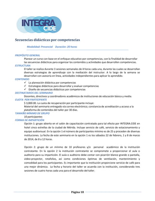 Página 18
Secuencias didácticas por competencias
Modalidad: Presencial Duración: 20 horas
PROPÓSITO GENERAL
Planear un curso con base en el enfoque educativo por competencias, con la finalidad de desarrollar
las secuencias didácticas para organizar los contenidos y actividades que desarrollen competencias.
ESTRUCTURA
El taller se realiza durante 3 sesiones semanales de 4 horas cada una, durante las cuales se desarrollan
diversas estrategias de aprendizaje con la mediación del instructor. A lo largo de la semana se
desarrollan con asesoría en línea, actividades independientes para aplicar lo aprendido.
CONTENIDO
 La planeación didáctica por competencias
 Estrategias didácticas para desarrollar y evaluar competencias
 Diseño de secuencias didácticas por competencias
DESTINATARIOS DEL SEMINARIO
Docentes, directivos y coordinadores académicos de instituciones de educación básica y media.
CUOTA POR PARTICIPANTE
$ 3,000.00. La cuota de recuperación por participante incluye:
Material del seminario entregado vía correo electrónico; constancia de acreditación y acceso a la
plataforma de contenidos del taller por 30 días.
TAMAÑO MÍNIMO DE GRUPO
10 participantes
FORMA DE IMPARTICIÓN
Opción 1: grupo abierto en el salón de capacitación contratado para tal efecto por INTEGRA.CIDE en
hotel cinco estrellas de la ciudad de Mérida. Incluye servicio de café, servicio de estacionamiento y
equipo audiovisual. En la opción 1 el número de participantes mínimo es de 25 y proceden de diversas
instituciones. La fecha de este seminario en la opción 1 es los sábados 22 de febrero, 1 y 8 de marzo
de 2014, de 8 a 12 horas.
Opción 2: grupo de un mínimo de 10 profesores y/o personal académico de la institución
contratante. En la opción 2 la institución contratante se compromete a proporcionar el aula o
auditorio para su impartición. El aula o auditorio debe contar con pizarrón blanco grande o pantalla,
video-proyector, rotafolios, así como condiciones óptimas de ventilación, mantenimiento y
comodidad para los participantes. Es importante que la institución proporcione servicio de café para
una mejor dinámica. La fecha y horario del taller se acuerda con la institución, considerando tres
sesiones de cuatro horas cada una para el desarrollo del taller.
 