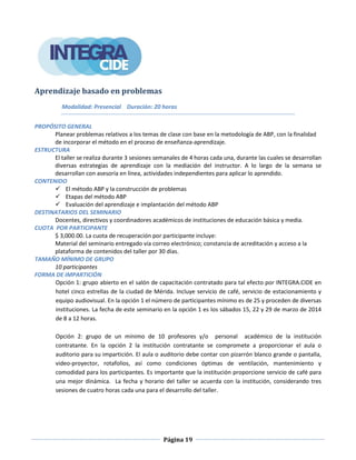 Página 19
Aprendizaje basado en problemas
Modalidad: Presencial Duración: 20 horas
PROPÓSITO GENERAL
Planear problemas relativos a los temas de clase con base en la metodología de ABP, con la finalidad
de incorporar el método en el proceso de enseñanza-aprendizaje.
ESTRUCTURA
El taller se realiza durante 3 sesiones semanales de 4 horas cada una, durante las cuales se desarrollan
diversas estrategias de aprendizaje con la mediación del instructor. A lo largo de la semana se
desarrollan con asesoría en línea, actividades independientes para aplicar lo aprendido.
CONTENIDO
 El método ABP y la construcción de problemas
 Etapas del método ABP
 Evaluación del aprendizaje e implantación del método ABP
DESTINATARIOS DEL SEMINARIO
Docentes, directivos y coordinadores académicos de instituciones de educación básica y media.
CUOTA POR PARTICIPANTE
$ 3,000.00. La cuota de recuperación por participante incluye:
Material del seminario entregado vía correo electrónico; constancia de acreditación y acceso a la
plataforma de contenidos del taller por 30 días.
TAMAÑO MÍNIMO DE GRUPO
10 participantes
FORMA DE IMPARTICIÓN
Opción 1: grupo abierto en el salón de capacitación contratado para tal efecto por INTEGRA.CIDE en
hotel cinco estrellas de la ciudad de Mérida. Incluye servicio de café, servicio de estacionamiento y
equipo audiovisual. En la opción 1 el número de participantes mínimo es de 25 y proceden de diversas
instituciones. La fecha de este seminario en la opción 1 es los sábados 15, 22 y 29 de marzo de 2014
de 8 a 12 horas.
Opción 2: grupo de un mínimo de 10 profesores y/o personal académico de la institución
contratante. En la opción 2 la institución contratante se compromete a proporcionar el aula o
auditorio para su impartición. El aula o auditorio debe contar con pizarrón blanco grande o pantalla,
video-proyector, rotafolios, así como condiciones óptimas de ventilación, mantenimiento y
comodidad para los participantes. Es importante que la institución proporcione servicio de café para
una mejor dinámica. La fecha y horario del taller se acuerda con la institución, considerando tres
sesiones de cuatro horas cada una para el desarrollo del taller.
 