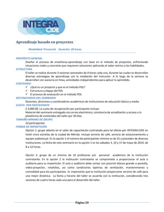 Página 20
Aprendizaje basado en proyectos
Modalidad: Presencial Duración: 20 horas
PROPÓSITO GENERAL
Diseñar el proceso de enseñanza-aprendizaje con base en el método de proyectos, enfrentando
situaciones reales y concretas que requieren soluciones aplicando el saber teórico y las habilidades.
ESTRUCTURA
El taller se realiza durante 3 sesiones semanales de 4 horas cada una, durante las cuales se desarrollan
diversas estrategias de aprendizaje con la mediación del instructor. A lo largo de la semana se
desarrollan con asesoría en línea, actividades independientes para aplicar lo aprendido.
CONTENIDO
 ¿Qué es un proyecto y que es el método POL?
 Estructura y etapas del POL
 El proceso de evaluación en el método POL
DESTINATARIOS DEL SEMINARIO
Docentes, directivos y coordinadores académicos de instituciones de educación básica y media.
CUOTA POR PARTICIPANTE
$ 3,000.00. La cuota de recuperación por participante incluye:
Material del seminario entregado vía correo electrónico; constancia de acreditación y acceso a la
plataforma de contenidos del taller por 30 días.
TAMAÑO MÍNIMO DE GRUPO
10 participantes
FORMA DE IMPARTICIÓN
Opción 1: grupo abierto en el salón de capacitación contratado para tal efecto por INTEGRA.CIDE en
hotel cinco estrellas de la ciudad de Mérida. Incluye servicio de café, servicio de estacionamiento y
equipo audiovisual. En la opción 1 el número de participantes mínimo es de 25 y proceden de diversas
instituciones. La fecha de este seminario en la opción 1 es los sábados 3, 10 y 17 de mayo de 2014, de
8 a 12 horas.
Opción 2: grupo de un mínimo de 10 profesores y/o personal académico de la institución
contratante. En la opción 2 la institución contratante se compromete a proporcionar el aula o
auditorio para su impartición. El aula o auditorio debe contar con pizarrón blanco grande o pantalla,
video-proyector, rotafolios, así como condiciones óptimas de ventilación, mantenimiento y
comodidad para los participantes. Es importante que la institución proporcione servicio de café para
una mejor dinámica. La fecha y horario del taller se acuerda con la institución, considerando tres
sesiones de cuatro horas cada una para el desarrollo del taller.
 