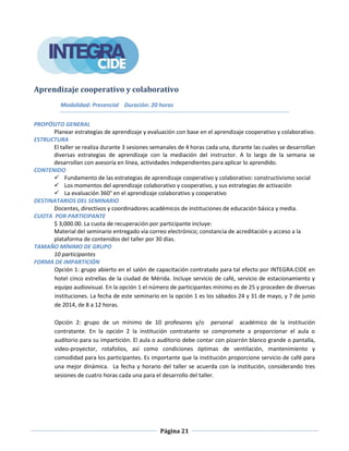 Página 21
Aprendizaje cooperativo y colaborativo
Modalidad: Presencial Duración: 20 horas
PROPÓSITO GENERAL
Planear estrategias de aprendizaje y evaluación con base en el aprendizaje cooperativo y colaborativo.
ESTRUCTURA
El taller se realiza durante 3 sesiones semanales de 4 horas cada una, durante las cuales se desarrollan
diversas estrategias de aprendizaje con la mediación del instructor. A lo largo de la semana se
desarrollan con asesoría en línea, actividades independientes para aplicar lo aprendido.
CONTENIDO
 Fundamento de las estrategias de aprendizaje cooperativo y colaborativo: constructivismo social
 Los momentos del aprendizaje colaborativo y cooperativo, y sus estrategias de activación
 La evaluación 360° en el aprendizaje colaborativo y cooperativo
DESTINATARIOS DEL SEMINARIO
Docentes, directivos y coordinadores académicos de instituciones de educación básica y media.
CUOTA POR PARTICIPANTE
$ 3,000.00. La cuota de recuperación por participante incluye:
Material del seminario entregado vía correo electrónico; constancia de acreditación y acceso a la
plataforma de contenidos del taller por 30 días.
TAMAÑO MÍNIMO DE GRUPO
10 participantes
FORMA DE IMPARTICIÓN
Opción 1: grupo abierto en el salón de capacitación contratado para tal efecto por INTEGRA.CIDE en
hotel cinco estrellas de la ciudad de Mérida. Incluye servicio de café, servicio de estacionamiento y
equipo audiovisual. En la opción 1 el número de participantes mínimo es de 25 y proceden de diversas
instituciones. La fecha de este seminario en la opción 1 es los sábados 24 y 31 de mayo, y 7 de junio
de 2014, de 8 a 12 horas.
Opción 2: grupo de un mínimo de 10 profesores y/o personal académico de la institución
contratante. En la opción 2 la institución contratante se compromete a proporcionar el aula o
auditorio para su impartición. El aula o auditorio debe contar con pizarrón blanco grande o pantalla,
video-proyector, rotafolios, así como condiciones óptimas de ventilación, mantenimiento y
comodidad para los participantes. Es importante que la institución proporcione servicio de café para
una mejor dinámica. La fecha y horario del taller se acuerda con la institución, considerando tres
sesiones de cuatro horas cada una para el desarrollo del taller.
 