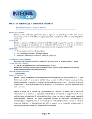 Página 24
Estilos de aprendizaje y planeación didáctica
Modalidad: Presencial Duración: 20 horas
PROPÓSITO GENERAL
Planear cursos académicos pertinentes para el logro de un aprendizaje de alto valor para el
estudiante, a partir de la identificación y potencialización de los diversos estilos de aprendizaje de los
estudiantes.
ESTRUCTURA
El taller se realiza durante 3 sesiones semanales de 4 horas cada una, durante las cuales se desarrollan
diversas estrategias de aprendizaje con la mediación del instructor. A lo largo de la semana se
desarrollan con asesoría en línea, actividades independientes para aplicar lo aprendido.
CONTENIDO
 El proceso de enseñanza y de aprendizaje
 Los estilos de aprendizaje y la función docente
 Planeación didáctica con base en los estilos de aprendizaje
DESTINATARIOS DEL SEMINARIO
Docentes, directivos y coordinadores académicos de instituciones de educación básica y media.
CUOTA POR PARTICIPANTE
$ 3,000.00. La cuota de recuperación por participante incluye:
Material del seminario entregado vía correo electrónico; constancia de acreditación y acceso a la
plataforma de contenidos del taller por 30 días.
TAMAÑO MÍNIMO DE GRUPO
10 participantes
FORMA DE IMPARTICIÓN
Opción 1: grupo abierto en el salón de capacitación contratado para tal efecto por INTEGRA.CIDE en
hotel cinco estrellas de la ciudad de Mérida. Incluye servicio de café, servicio de estacionamiento y
equipo audiovisual. En la opción 1 el número de participantes mínimo es de 25 y proceden de diversas
instituciones. La fecha de este seminario en la opción 1 es los sábados 1, 8 y 15 de febrero de 2014,
de 8 a 12 horas.
Opción 2: grupo de un mínimo de 10 profesores y/o personal académico de la institución
contratante. En la opción 2 la institución contratante se compromete a proporcionar el aula o
auditorio para su impartición. El aula o auditorio debe contar con pizarrón blanco grande o pantalla,
video-proyector, rotafolios, así como condiciones óptimas de ventilación, mantenimiento y
comodidad para los participantes. Es importante que la institución proporcione servicio de café para
una mejor dinámica. La fecha y horario del taller se acuerda con la institución, considerando tres
sesiones de cuatro horas cada una para el desarrollo del taller.
 
