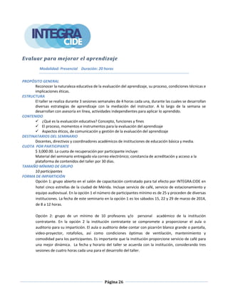 Página 26
Evaluar para mejorar el aprendizaje
Modalidad: Presencial Duración: 20 horas
PROPÓSITO GENERAL
Reconocer la naturaleza educativa de la evaluación del aprendizaje, su proceso, condiciones técnicas e
implicaciones éticas.
ESTRUCTURA
El taller se realiza durante 3 sesiones semanales de 4 horas cada una, durante las cuales se desarrollan
diversas estrategias de aprendizaje con la mediación del instructor. A lo largo de la semana se
desarrollan con asesoría en línea, actividades independientes para aplicar lo aprendido.
CONTENIDO
 ¿Qué es la evaluación educativa? Concepto, funciones y fines
 El proceso, momentos e instrumentos para la evaluación del aprendizaje
 Aspectos éticos, de comunicación y gestión de la evaluación del aprendizaje
DESTINATARIOS DEL SEMINARIO
Docentes, directivos y coordinadores académicos de instituciones de educación básica y media.
CUOTA POR PARTICIPANTE
$ 3,000.00. La cuota de recuperación por participante incluye:
Material del seminario entregado vía correo electrónico; constancia de acreditación y acceso a la
plataforma de contenidos del taller por 30 días.
TAMAÑO MÍNIMO DE GRUPO
10 participantes
FORMA DE IMPARTICIÓN
Opción 1: grupo abierto en el salón de capacitación contratado para tal efecto por INTEGRA.CIDE en
hotel cinco estrellas de la ciudad de Mérida. Incluye servicio de café, servicio de estacionamiento y
equipo audiovisual. En la opción 1 el número de participantes mínimo es de 25 y proceden de diversas
instituciones. La fecha de este seminario en la opción 1 es los sábados 15, 22 y 29 de marzo de 2014,
de 8 a 12 horas.
Opción 2: grupo de un mínimo de 10 profesores y/o personal académico de la institución
contratante. En la opción 2 la institución contratante se compromete a proporcionar el aula o
auditorio para su impartición. El aula o auditorio debe contar con pizarrón blanco grande o pantalla,
video-proyector, rotafolios, así como condiciones óptimas de ventilación, mantenimiento y
comodidad para los participantes. Es importante que la institución proporcione servicio de café para
una mejor dinámica. La fecha y horario del taller se acuerda con la institución, considerando tres
sesiones de cuatro horas cada una para el desarrollo del taller.
 