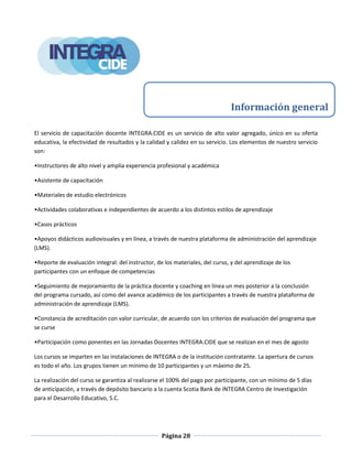 Página 28
El servicio de capacitación docente INTEGRA.CIDE es un servicio de alto valor agregado, único en su oferta
educativa, la efectividad de resultados y la calidad y calidez en su servicio. Los elementos de nuestro servicio
son:
•Instructores de alto nivel y amplia experiencia profesional y académica
•Asistente de capacitación
•Materiales de estudio electrónicos
•Actividades colaborativas e independientes de acuerdo a los distintos estilos de aprendizaje
•Casos prácticos
•Apoyos didácticos audiovisuales y en línea, a través de nuestra plataforma de administración del aprendizaje
(LMS).
•Reporte de evaluación integral: del instructor, de los materiales, del curso, y del aprendizaje de los
participantes con un enfoque de competencias
•Seguimiento de mejoramiento de la práctica docente y coaching en línea un mes posterior a la conclusión
del programa cursado, así como del avance académico de los participantes a través de nuestra plataforma de
administración de aprendizaje (LMS).
•Constancia de acreditación con valor curricular, de acuerdo con los criterios de evaluación del programa que
se curse
•Participación como ponentes en las Jornadas Docentes INTEGRA.CIDE que se realizan en el mes de agosto
Los cursos se imparten en las instalaciones de INTEGRA o de la institución contratante. La apertura de cursos
es todo el año. Los grupos tienen un mínimo de 10 participantes y un máximo de 25.
La realización del curso se garantiza al realizarse el 100% del pago por participante, con un mínimo de 5 días
de anticipación, a través de depósito bancario a la cuenta Scotia Bank de INTEGRA Centro de Investigación
para el Desarrollo Educativo, S.C.
Información general
 