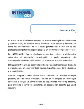 Página 2
La actual sociedad del conocimiento; las nuevas tecnologías de información
y comunicación; los cambios en la dinámica social, escolar y familiar; así
como las características de las nuevas generaciones, demandan de los
profesores competencias específicas para un efectivo desempeño docente.
En INTEGRA.CIDE hemos diseñado seminarios, talleres y diplomados
orientados al desarrollo, actualización y perfeccionamiento de
competencias docentes, adecuadas a las nuevas necesidades educativas.
El Programa INTEGRA de Desarrollo de Competencias Docentes es diseñado
e impartido por un experimentado equipo de profesionales de la educación
y la capacitación.
Nuestro programa tiene sólidas bases teóricas; un efectivo enfoque
práctico; una dinámica interactiva basada en el empleo de tecnología
educativa e integra un servicio único de seguimiento y coaching docente,
para brindarle el servicio de excelencia en capacitación docente que usted
requiere.
Presentación
 