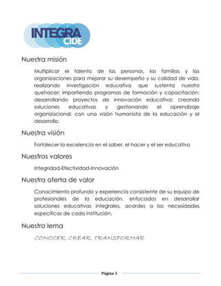 Página 3
Nuestra misión
Multiplicar el talento de las personas, las familias y las
organizaciones para mejorar su desempeño y su calidad de vida,
realizando investigación educativa que sustenta nuestro
quehacer; impartiendo programas de formación y capacitación;
desarrollando proyectos de innovación educativa; creando
soluciones educativas y gestionando el aprendizaje
organizacional, con una visión humanista de la educación y el
desarrollo.
Nuestra visión
Fortalecer la excelencia en el saber, el hacer y el ser educativo
Nuestros valores
Integridad-Efectividad-Innovación
Nuestra oferta de valor
Conocimiento profundo y experiencia consistente de su equipo de
profesionales de la educación, enfocados en desarrollar
soluciones educativas integrales, acordes a las necesidades
específicas de cada institución.
Nuestro lema
CONOCER, CREAR, TRANSFORMAR
 
