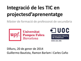 Integració de les TIC en
projectesd’aprenentatge
Màster de formació de professorat de secundària

Dilluns, 20 de gener de 2014
Guillermo Bautista, Ramon Barlam i Carles Caño

 