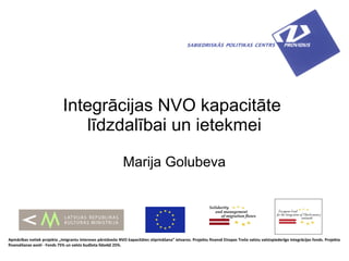 Integrācijas NVO kapacitāte
                                līdzdalībai un ietekmei

                                                              Marija Golubeva




Apmācības notiek projekta „Imigrantu intereses pārstāvošo NVO kapacitātes stiprināšana” ietvaros. Projektu finansē Eiropas Trešo valstu valstspiederīgo integrācijas fonds. Projekta
finansēšanas avoti - Fonds 75% un valsts budžeta līdzekļi 25%.
 
