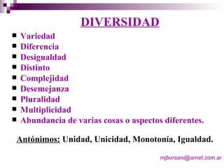 DIVERSIDAD Variedad Diferencia Desigualdad Distinto Complejidad Desemejanza Pluralidad Multiplicidad Abundancia de varias cosas o aspectos diferentes. Antónimos:  Unidad, Unicidad, Monotonía, Igualdad. [email_address]   