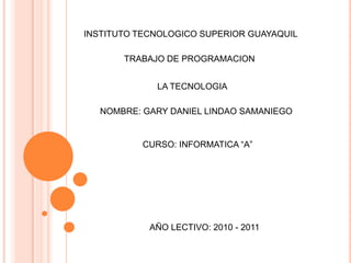 INSTITUTO TECNOLOGICO SUPERIOR GUAYAQUIL TRABAJO DE PROGRAMACION  LA TECNOLOGIA  NOMBRE: GARY DANIEL LINDAO SAMANIEGO CURSO: INFORMATICA “A” AÑO LECTIVO: 2010 - 2011 