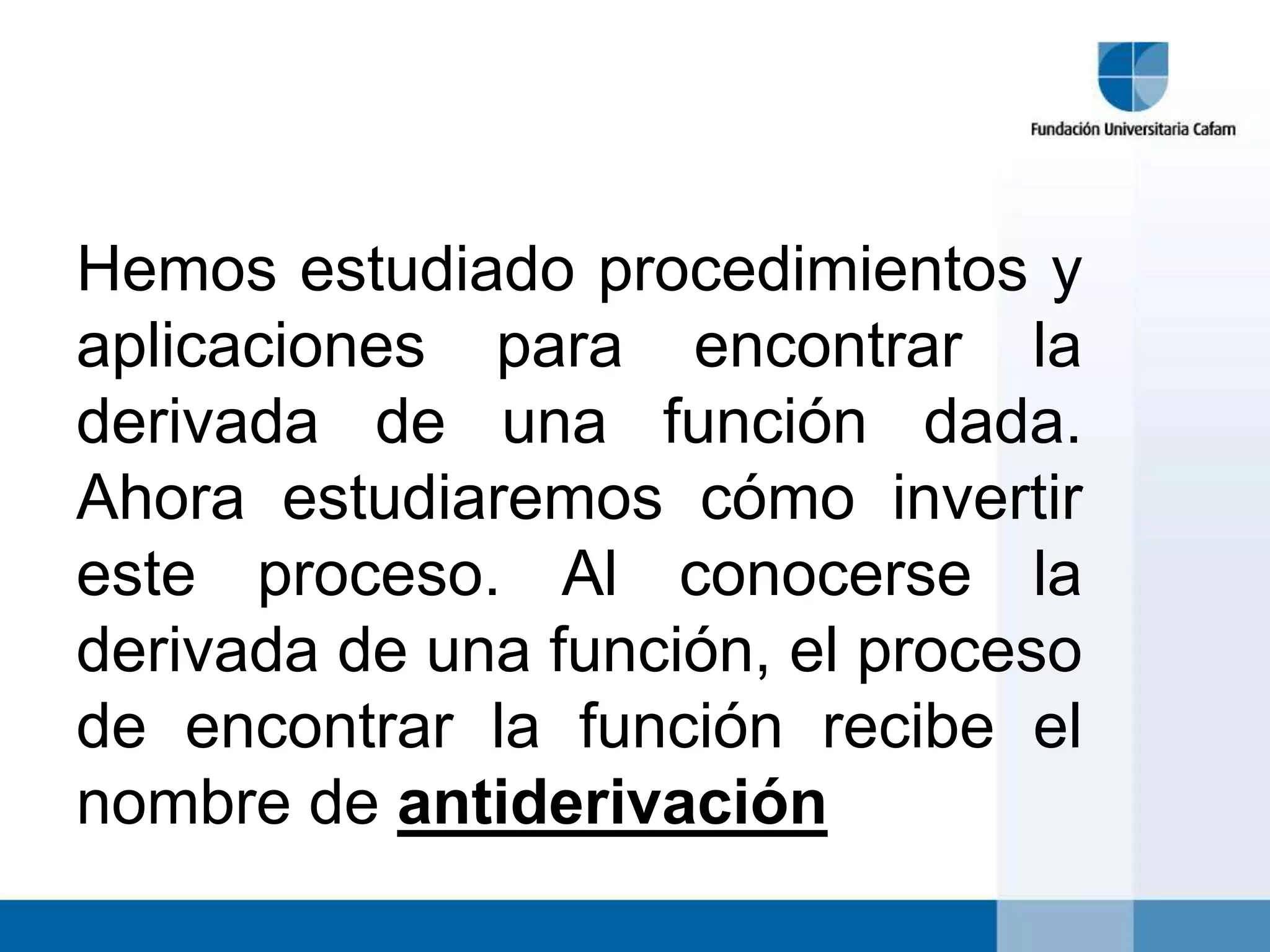 Hemos estudiado procedimientos y
aplicaciones para encontrar la
derivada de una función dada.
Ahora estudiaremos cómo invertir
este proceso. Al conocerse la
derivada de una función, el proceso
de encontrar la función recibe el
nombre de antiderivación
