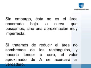Sin embargo, ésta no es el área
encerrada   bajo   la   curva   que
buscamos, sino una aproximación muy
imperfecta.

Si tratamos de   reducir el área no
sombreada de     los rectángulos, y
hacerla tender    a cero, el valor
aproximado de    A se acercará al
verdadero.
 