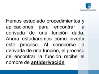 Hemos estudiado procedimientos y
aplicaciones para encontrar la
derivada de una función dada.
Ahora estudiaremos cómo invertir
este proceso. Al conocerse la
derivada de una función, el proceso
de encontrar la función recibe el
nombre de antiderivación
 