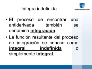 Integra indefinida

• El proceso de encontrar una
  antiderivada      también      se
  denomina integración.
• La función resultante del proceso
  de integración se conoce como
  integral      indefinida        o
  simplemente integral.
 
