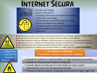 En
Internet
SE PUEDE

• Chatear con amigos.
• Buscar información.
• Conseguir datos para las tareas de la escuela
• Jugar solo o con amigos.
• Comunicarse con familiares que viven lejos.
• Tener una página web o weblog.
• Compartir gustos e intereses con otras personas.
• Hacer trabajos para la escuela.
• Divertirse.

Hay personas que buscan averiguar información personal tuya utilizando nombres y edades falsos.
Por eso, dar tus datos reales a quien no conocés mientras chateas es PELIGROSO.
Las fotos enviadas a sitios no confiables o a personas que no conocés (o a personas que dicen ser
amigos pero no lo son…) pueden ser utilizadas para cosas muy diferentes a las que vos te imaginaste.
Los archivos que te envían personas desconocidas pueden contener virus.
Tener un encuentro con alguien que conociste online y no sabés quién es, es ¡MUY PELIGROSO!

¿Qué hacer
Cuando una
Situación se
Pone en ROJO?

NO DUDES EN CONTARLE
a tus padres, maestros o adulto de confianza:
• Cuando te contacte un desconocido y te haga preguntas personales.
• Cuando un desconocido te pida tu fotografía.
• Cuando alguien te pida que le envíes fotos sin ropa o poses
provocativas, aún si es una persona conocida.
• Cuando un desconocido te proponga encontrarte en algún lugar real.

 