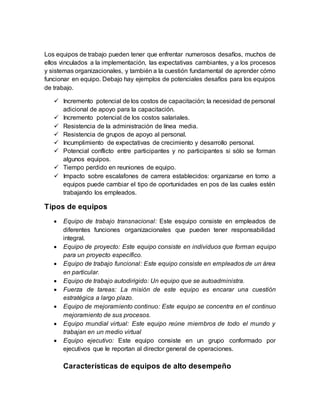 Los equipos de trabajo pueden tener que enfrentar numerosos desafíos, muchos de
ellos vinculados a la implementación, las expectativas cambiantes, y a los procesos
y sistemas organizacionales, y también a la cuestión fundamental de aprender cómo
funcionar en equipo. Debajo hay ejemplos de potenciales desafíos para los equipos
de trabajo.
 Incremento potencial de los costos de capacitación; la necesidad de personal
adicional de apoyo para la capacitación.
 Incremento potencial de los costos salariales.
 Resistencia de la administración de línea media.
 Resistencia de grupos de apoyo al personal.
 Incumplimiento de expectativas de crecimiento y desarrollo personal.
 Potencial conflicto entre participantes y no participantes si sólo se forman
algunos equipos.
 Tiempo perdido en reuniones de equipo.
 Impacto sobre escalafones de carrera establecidos: organizarse en torno a
equipos puede cambiar el tipo de oportunidades en pos de las cuales estén
trabajando los empleados.
Tipos de equipos
 Equipo de trabajo transnacional: Este esquipo consiste en empleados de
diferentes funciones organizacionales que pueden tener responsabilidad
integral.
 Equipo de proyecto: Este equipo consiste en individuos que forman equipo
para un proyecto específico.
 Equipo de trabajo funcional: Este equipo consiste en empleados de un área
en particular.
 Equipo de trabajo autodirigido: Un equipo que se autoadministra.
 Fuerza de tareas: La misión de este equipo es encarar una cuestión
estratégica a largo plazo.
 Equipo de mejoramiento continuo: Este equipo se concentra en el continuo
mejoramiento de sus procesos.
 Equipo mundial virtual: Este equipo reúne miembros de todo el mundo y
trabajan en un medio virtual
 Equipo ejecutivo: Este equipo consiste en un grupo conformado por
ejecutivos que le reportan al director general de operaciones.
Características de equipos de alto desempeño
 
