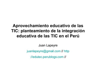Aprovechamiento educativo de las TIC: planteamiento de la integración educativa de las TIC en el Perú Juan Lapeyre [email_address]  //  http ://edutec.perublogs.com  // 