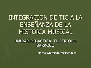 INTEGRACION DE TIC A LA ENSEÑANZA DE LA HISTORIA MUSICAL UNIDAD DIDÁCTICA: EL PERIODO BARROCO Martín Waltersdorfer Mendoza 