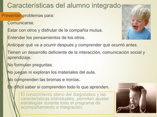 Características del alumno integrado
Presentan problemas para:
 Comunicarse.
 Estar con otros y disfrutar de la compañía mutua.
 Entender los pensamientos de los otros.
 Anticipar qué va a ocurrir después y comprender qué ocurrió antes.
 Tienen un desarrollo deficiente de la interacción, comunicación social y
aprendizaje.
 No formulan preguntas.
 No juegan ni exploran los materiales del aula.
 No comprenden las bromas e ironías.
 Es difícil saber si comprenden todo lo que aprenden.
El conocimiento pleno del diagnóstico y las
características individuales, permiten ajustar
estrategias durante todo el programa de
acompañamiento e integración.
 