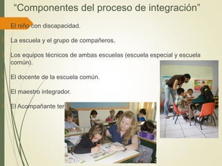 “Componentes del proceso de integración”
 El niño con discapacidad.
 La escuela y el grupo de compañeros.
 Los equipos técnicos de ambas escuelas (escuela especial y escuela
común).
 El docente de la escuela común.
 El maestro integrador.
 El Acompañante terapéutico.
 