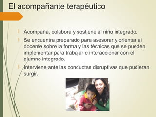 El acompañante terapéutico
 Acompaña, colabora y sostiene al niño integrado.
 Se encuentra preparado para asesorar y orientar al
docente sobre la forma y las técnicas que se pueden
implementar para trabajar e interaccionar con el
alumno integrado.
 Interviene ante las conductas disruptivas que pudieran
surgir.
 