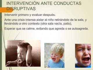INTERVENCIÓN ANTE CONDUCTAS
DISRUPTIVAS
 Intervenir primero y evaluar después.
 Ante una crisis intensa aislar al niño retirándolo de la sala, y
llevándolo a otro contexto (otra sala vacía, patio).
 Esperar que se calme, evitando que agreda o se autoagreda.
 