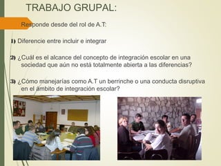 TRABAJO GRUPAL:
Responde desde del rol de A.T:
1) Diferencie entre incluir e integrar
2) ¿Cuál es el alcance del concepto de integración escolar en una
sociedad que aún no está totalmente abierta a las diferencias?
3) ¿Cómo manejarías como A.T un berrinche o una conducta disruptiva
en el ámbito de integración escolar?
 
