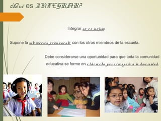 ¿Qué es INTEGRAR?
Integrar no e s incluir.
Supone la inte racció n pe rm ane nte con los otros miembros de la escuela.
Debe considerarse una oportunidad para que toda la comunidad
educativa se forme en e lde re cho po r e lre spe to a la dive rsidad.
 