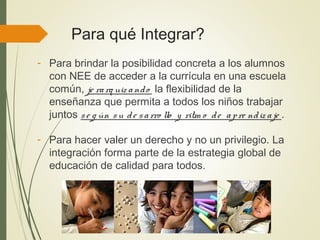 Para qué Integrar?
- Para brindar la posibilidad concreta a los alumnos
con NEE de acceder a la currícula en una escuela
común, je rarq uiz ando la flexibilidad de la
enseñanza que permita a todos los niños trabajar
juntos se g ún su de sarro llo y ritm o de apre ndiz aje .
- Para hacer valer un derecho y no un privilegio. La
integración forma parte de la estrategia global de
educación de calidad para todos.
 