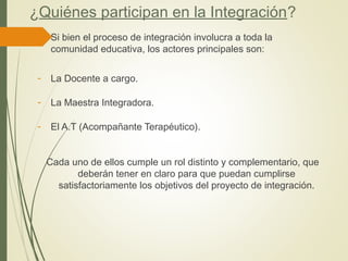 ¿Quiénes participan en la Integración?
 Si bien el proceso de integración involucra a toda la
comunidad educativa, los actores principales son:
- La Docente a cargo.
- La Maestra Integradora.
- El A.T (Acompañante Terapéutico).
Cada uno de ellos cumple un rol distinto y complementario, que
deberán tener en claro para que puedan cumplirse
satisfactoriamente los objetivos del proyecto de integración.
 
