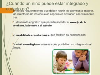 ¿Cuándo un niño puede estar integrado y
cuándo no?Entre los requerimientos que deben reunir los alumnos a integrar,
las directoras de las escuelas especiales destacan esencialmente
tres:
1) desarrollo cognitivo que permita acceder al manejo de la
escritura, la lectura y el cálculo
2) modalidades conductuales, que faciliten su socialización
3) edad cronológica e intereses que posibiliten su integración al
grupo.
 