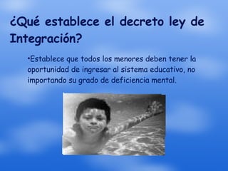 ¿Qué establece el decreto ley de Integración? Establece que todos los menores deben tener la oportunidad de ingresar al sistema educativo, no importando su grado de deficiencia mental. 