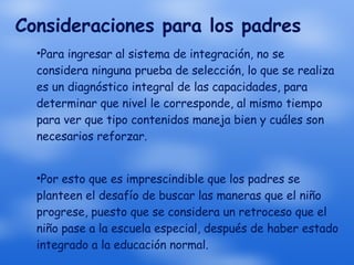Consideraciones para los padres Para ingresar al sistema de integración, no se considera ninguna prueba de selección, lo que se realiza es un diagnóstico integral de las capacidades, para determinar que nivel le corresponde, al mismo tiempo para ver que tipo contenidos maneja bien y cuáles son necesarios reforzar. Por esto que es imprescindible que los padres se planteen el desafío de buscar las maneras que el niño progrese, puesto que se considera un retroceso que el niño pase a la escuela especial, después de haber estado integrado a la educación normal. 