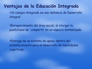 Ventajas de la Educación Integrada Un colegio integrado es una instancia de Desarrollo integral  Enriquecimiento del área social, al otorgar la posibilidad de  compartir en un espacio normalizado. Entrega de un sistema de apoyo dentro del establecimiento para el desarrollo de habilidades cognitivas. 