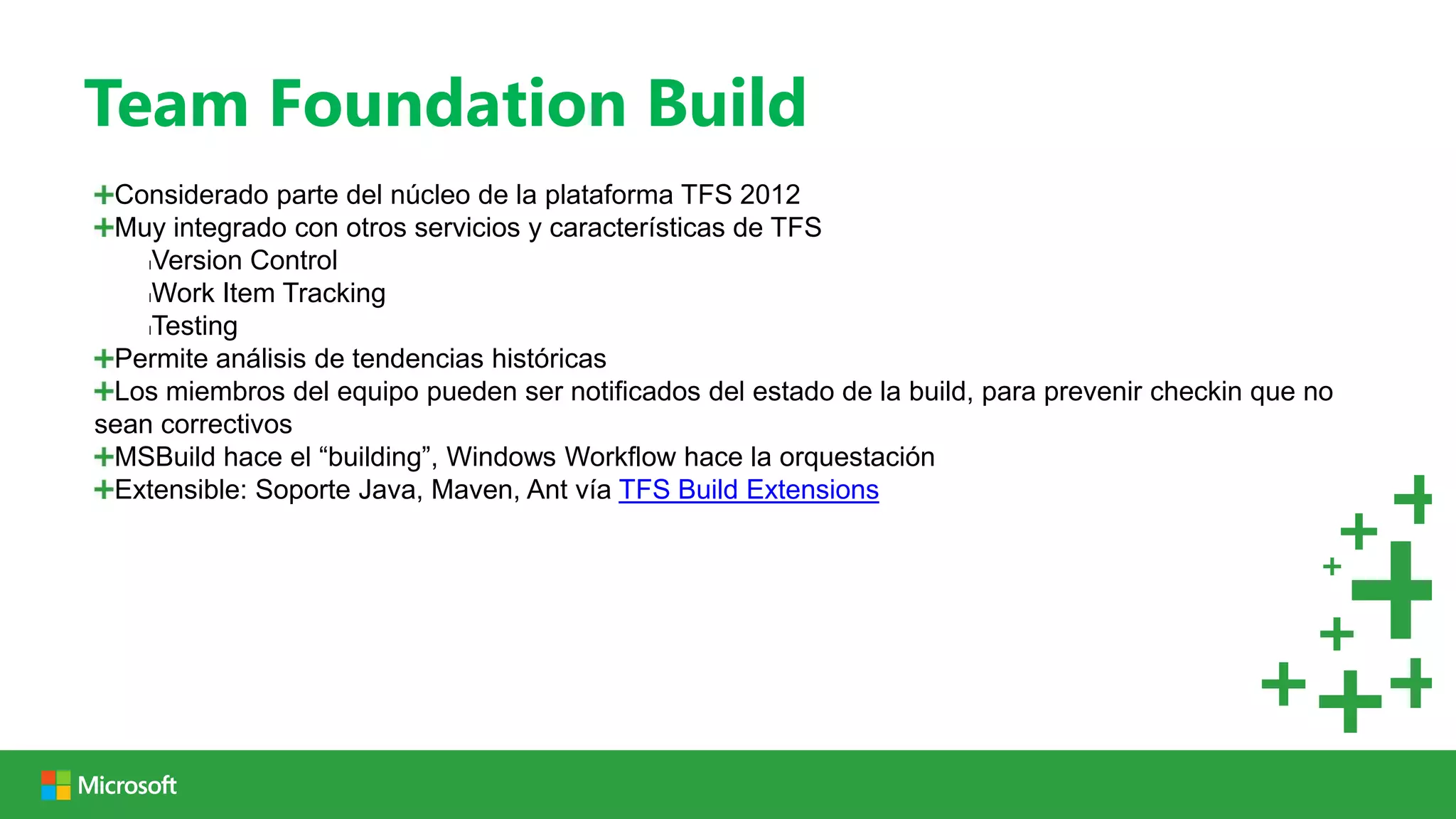 Team Foundation Build
 Considerado parte del núcleo de la plataforma TFS 2012
 Muy integrado con otros servicios y características de TFS
    lVersion Control

    lWork Item Tracking

    lTesting

 Permite análisis de tendencias históricas
 Los miembros del equipo pueden ser notificados del estado de la build, para prevenir checkin que no
sean correctivos
 MSBuild hace el “building”, Windows Workflow hace la orquestación
 Extensible: Soporte Java, Maven, Ant vía TFS Build Extensions
 