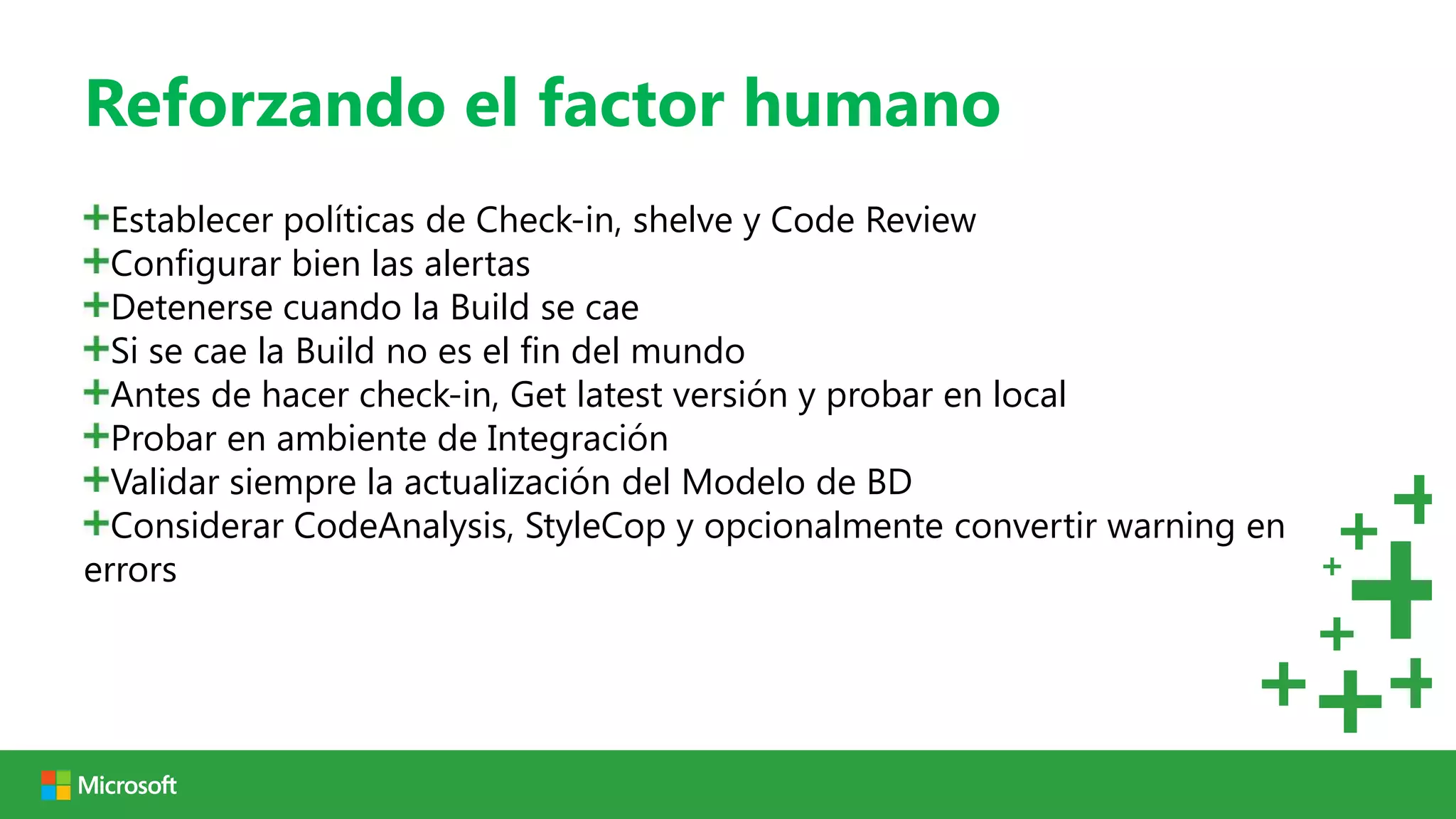 Reforzando el factor humano
  Establecer políticas de Check-in, shelve y Code Review
  Configurar bien las alertas
  Detenerse cuando la Build se cae
  Si se cae la Build no es el fin del mundo
  Antes de hacer check-in, Get latest versión y probar en local
  Probar en ambiente de Integración
  Validar siempre la actualización del Modelo de BD
  Considerar CodeAnalysis, StyleCop y opcionalmente convertir warning en
errors
 