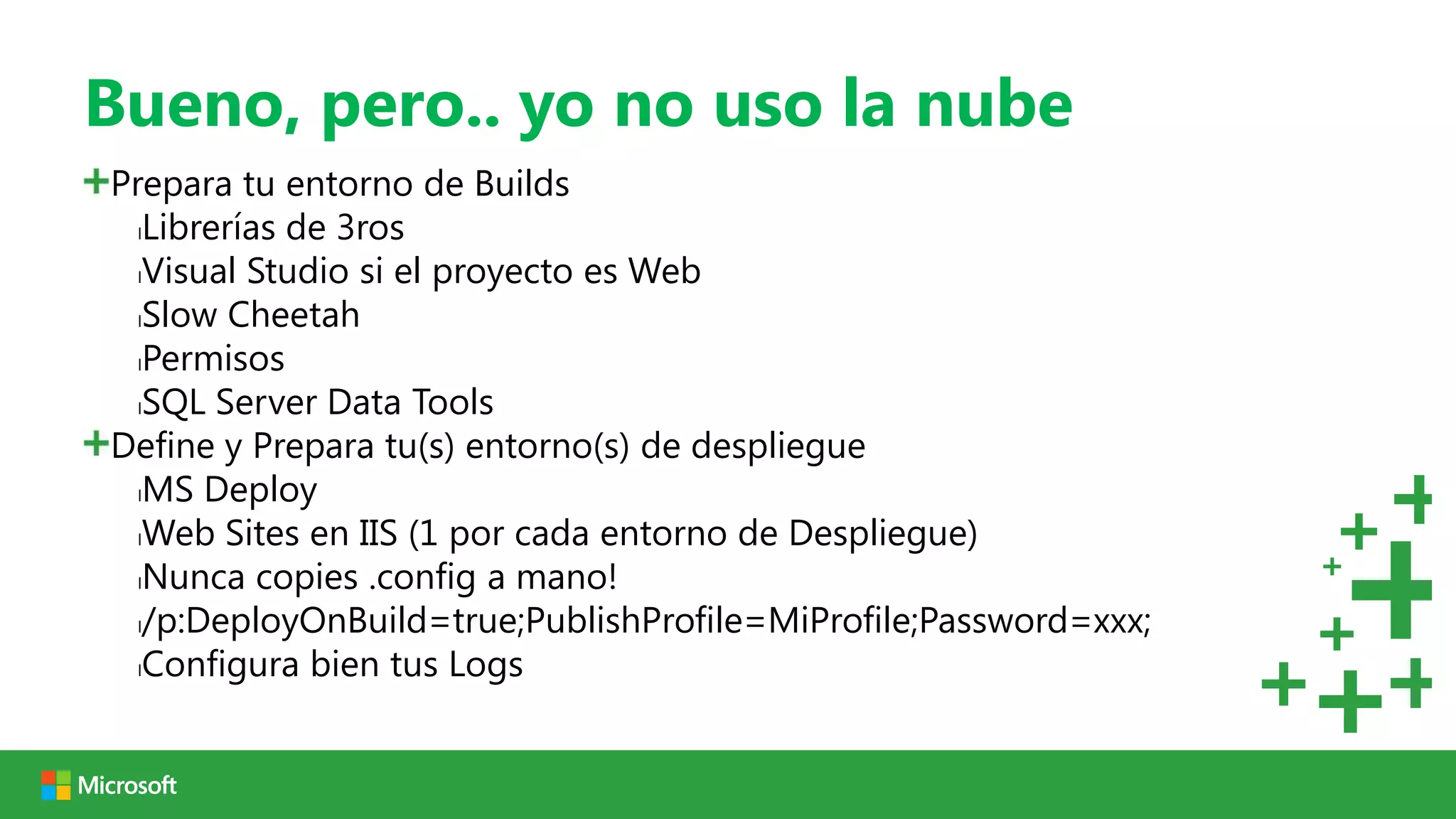 Bueno, pero.. yo no uso la nube
Prepara tu entorno de Builds
  lLibrerías de 3ros

  lVisual Studio si el proyecto es Web

  lSlow Cheetah

  lPermisos

  lSQL Server Data Tools

Define y Prepara tu(s) entorno(s) de despliegue
  lMS Deploy

  lWeb Sites en IIS (1 por cada entorno de Despliegue)

  lNunca copies .config a mano!

  l/p:DeployOnBuild=true;PublishProfile=MiProfile;Password=xxx;

  lConfigura bien tus Logs
 