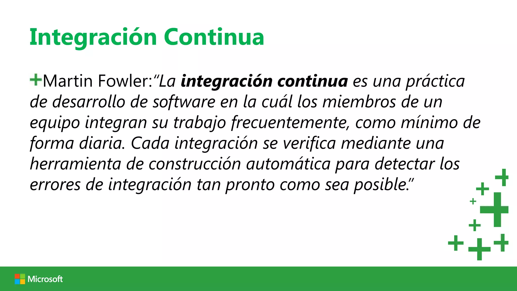 Integración Continua
  Martin Fowler:“La integración continua es una práctica
de desarrollo de software en la cuál los miembros de un
equipo integran su trabajo frecuentemente, como mínimo de
forma diaria. Cada integración se verifica mediante una
herramienta de construcción automática para detectar los
errores de integración tan pronto como sea posible.”
 