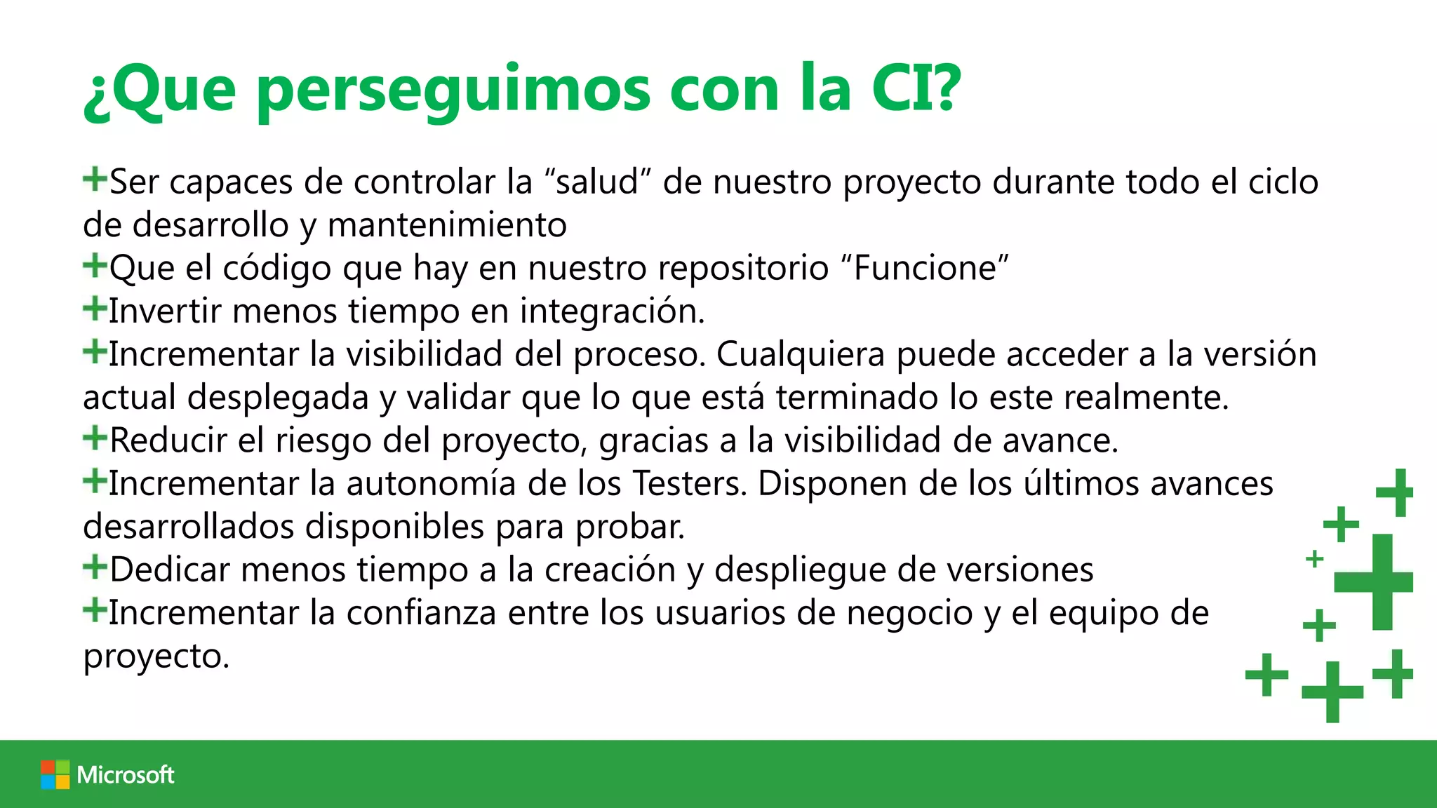¿Que perseguimos con la CI?
  Ser capaces de controlar la “salud” de nuestro proyecto durante todo el ciclo
de desarrollo y mantenimiento
  Que el código que hay en nuestro repositorio “Funcione”
  Invertir menos tiempo en integración.
  Incrementar la visibilidad del proceso. Cualquiera puede acceder a la versión
actual desplegada y validar que lo que está terminado lo este realmente.
  Reducir el riesgo del proyecto, gracias a la visibilidad de avance.
  Incrementar la autonomía de los Testers. Disponen de los últimos avances
desarrollados disponibles para probar.
  Dedicar menos tiempo a la creación y despliegue de versiones
  Incrementar la confianza entre los usuarios de negocio y el equipo de
proyecto.
 