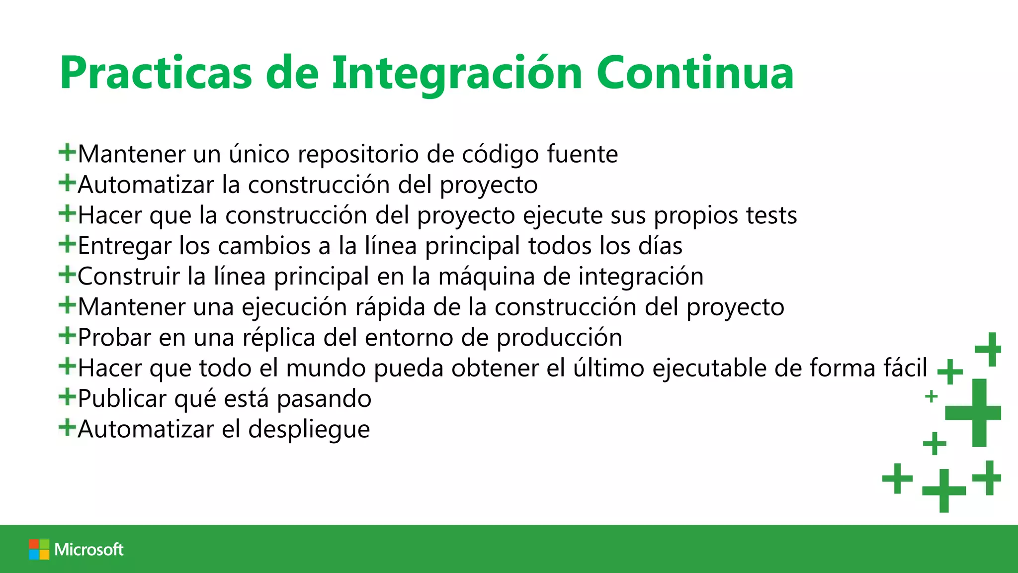 Practicas de Integración Continua
Mantener un único repositorio de código fuente
Automatizar la construcción del proyecto
Hacer que la construcción del proyecto ejecute sus propios tests
Entregar los cambios a la línea principal todos los días
Construir la línea principal en la máquina de integración
Mantener una ejecución rápida de la construcción del proyecto
Probar en una réplica del entorno de producción
Hacer que todo el mundo pueda obtener el último ejecutable de forma fácil
Publicar qué está pasando
Automatizar el despliegue
 