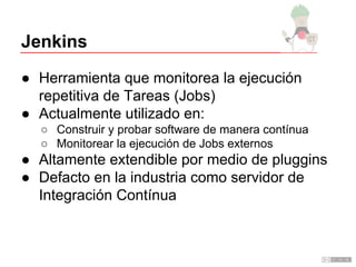 Jenkins
● Herramienta que monitorea la ejecución
repetitiva de Tareas (Jobs)
● Actualmente utilizado en:
○ Construir y probar software de manera contínua
○ Monitorear la ejecución de Jobs externos
● Altamente extendible por medio de pluggins
● Defacto en la industria como servidor de
Integración Contínua
 