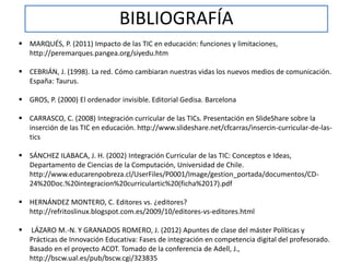 BIBLIOGRAFÍA 
 MARQUÉS, P. (2011) Impacto de las TIC en educación: funciones y limitaciones, 
http://peremarques.pangea.org/siyedu.htm 
 CEBRIÁN, J. (1998). La red. Cómo cambiaran nuestras vidas los nuevos medios de comunicación. 
España: Taurus. 
 GROS, P. (2000) El ordenador invisible. Editorial Gedisa. Barcelona 
 CARRASCO, C. (2008) Integración curricular de las TICs. Presentación en SlideShare sobre la 
inserción de las TIC en educación. http://www.slideshare.net/cfcarras/insercin-curricular-de-las-tics 
 SÁNCHEZ ILABACA, J. H. (2002) Integración Curricular de las TIC: Conceptos e Ideas, 
Departamento de Ciencias de la Computación, Universidad de Chile. 
http://www.educarenpobreza.cl/UserFiles/P0001/Image/gestion_portada/documentos/CD- 
24%20Doc.%20integracion%20curriculartic%20(ficha%2017).pdf 
 HERNÁNDEZ MONTERO, C. Editores vs. ¿editores? 
http://refritoslinux.blogspot.com.es/2009/10/editores-vs-editores.html 
 LÁZARO M.-N. Y GRANADOS ROMERO, J. (2012) Apuntes de clase del máster Políticas y 
Prácticas de Innovación Educativa: Fases de integración en competencia digital del profesorado. 
Basado en el proyecto ACOT. Tomado de la conferencia de Adell, J., 
http://bscw.ual.es/pub/bscw.cgi/323835 
