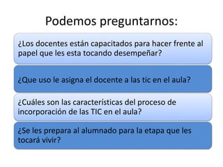 Podemos preguntarnos: 
¿Los docentes están capacitados para hacer frente al 
papel que les esta tocando desempeñar? 
¿Que uso le asigna el docente a las tic en el aula? 
¿Cuáles son las características del proceso de 
incorporación de las TIC en el aula? 
¿Se les prepara al alumnado para la etapa que les 
tocará vivir? 
 