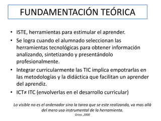 FUNDAMENTACIÓN TEÓRICA 
• ISTE, herramientas para estimular el aprender. 
• Se logra cuando el alumnado seleccionan las 
herramientas tecnológicas para obtener información 
analizando, sintetizando y presentándolo 
profesionalmente. 
• Integrar curricularmente las TIC implica empotrarlas en 
las metodologías y la didáctica que facilitan un aprender 
del aprendiz. 
• ICT≠ ITC (envolverlas en el desarrollo curricular) 
Lo visible no es el ordenador sino la tarea que se este realizando, va mas allá 
del mero uso instrumental de la herramienta. 
Gross ,2000 
 