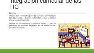 Integración curricular de las
TIC
Proceso de hacer las TIC parte del currículo, permeándolas
con los principios educativos y la didáctica que conforman
el engranaje del aprender.
Implica un uso armónico y funcional de las TIC para un
propósito del aprender específico en un dominio o una
disciplina curricular.
Concepto
 