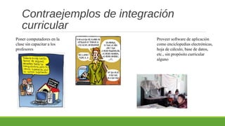 Contraejemplos de integración
curricular
Poner computadores en la
clase sin capacitar a los
profesores
Proveer software de aplicación
como enciclopedias electrónicas,
hoja de cálculo, base de datos,
etc., sin propósito curricular
alguno
 