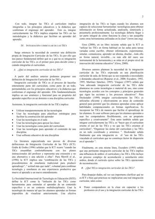 2
Con todo, integrar las TICs al currículum implica
integrarlas a los principios educativos y la didáctica que
conforman el engranaje del aprender. Esto es, integrar
curricularmente las TICs implica empotrar las TICs en las
metodologías y la didáctica que facilitan un aprender del
aprendiz.

integración de las TICs se logra cuando los alumnos son
capaces de seleccionar herramientas tecnológicas para obtener
información en forma actualizada, analizarla, sintetizarla y
presentarla profesionalmente. La tecnología debería llegar a
ser parte integral de cómo funciona la clase y tan asequible
como otras herramientas utilizadas en la clase” (www.iste.org).

IV. INTEGRACIÓN CURRICULAR DE LAS TICS

Gros (2000), en un libro reciente señala que la ICT es
“utilizar las TICs en forma habitual en las aulas para tareas
variadas como escribir, obtener información, experimentar,
simular, comunicarse, aprender un idioma, diseñar....todo ello
en forma natural, invisible.....va más allá del mero uso
instrumental de la herramienta y se sitúa en el propio nivel de
innovación del sistema educativo” (Gros, 2000).

Surge entonces la necesidad de construir una definición
propia de Integración Curricular de las TICs. Es por ello que
nos parece fundamental definir qué es y qué no es integración
curricular de las TICs, es el primer paso para decidir cómo y
cuándo integrarlas al curriculum.
A. ¿Qué es integración curricular de las TICs?
A partir del análisis anterior podemos proponer una
definición de Integración Curricular de las TICs:
Integración curricular de TICs es el proceso de hacerlas
enteramente parte del curriculum, como parte de un todo,
permeándolas con los principios educativos y la didáctica que
conforman el engranaje del aprender. Ello fundamentalmente
implica un uso armónico y funcional para un propósito del
aprender específico en un dominio o una disciplina curricular.
Asimismo, la integración curricular de las TICs implica:
•
•
•
•
•
•
•

Utilizar transparentemente de las tecnologías
Usar las tecnologías para planificar estrategias para
facilitar la construcción del aprender
Usar las tecnologías en el aula
Usar las tecnologías para apoyar las clases
Usar las tecnologías como parte del currículum
Usar las tecnologías para aprender el contenido de una
disciplina
Usar software educativo de una disciplina

La literatura especializada nos provee de diversas
definiciones de Integración Curricular de las TICs (ICT).
Grabe & Grabe (1996) señalan que la ICT ocurre “cuando las
TICs ensamblan confortablemente con los planes
instruccionales del profesor y representa una extensión y no
una alternativa o una adición a ellas”. Para Merrill et al.,
(1996) la ICT implica una “combinación de las TICs y
procedimientos de enseñanza tradicional para producir
aprendizaje”, “ actitud más que nada”, voluntad para combinar
tecnología y enseñanza en una experiencia productiva que
mueve al aprendiz a un nuevo entendimiento.
La Sociedad Internacional de Tecnología en Educación (ISTE)
define la ICT como la “iinfusión de las TICs como
herramientas para estimular el aprender de un contenido
específico o en un contexto multidisciplinario. Usar la
tecnología de manera tal que los alumnos aprendan en formas
imposibles de visualizar anteriormente. Una efectiva

Diversos autores plantean la necesidad de la integración
curricular de las TICs expresada en una planificación
curricular de aula, de forma que su uso responda a necesidades
y demandas educativas (Reparaz et al., 2000; Escudero, 1992,
1995; Martínez Sánchez, 1995). Vásquez (1997) señala que
“una adecuada integración curricular de las TICs debe
plantearse no como tecnologías o material de uso, sino como
tecnologías acordes con los conceptos y principios generales
que rigen las acciones y los procesos educativos”. Para
Dockstader (1999) integrar curricularmente las TICs es
utilizarlas eficiente y efectivamente en áreas de contenido
general para permitir que los alumnos aprendan cómo aplicar
habilidades computacionales en formas significativas. Es
incorporar las TICs de manera que facilite el aprendizaje de
los alumnos. Es usar software para que los alumnos aprendan a
usar los computadores flexiblemente, con un propósito
específico y creativamente”. Este autor también señala que
integrar curricularmente las TICs, es “hacer que el curriculum
oriente el uso de las TICs y no que las TICs orienten al
curriculum”, “Organizar las metas del curriculum y las TICs
en un todo coordinado y armónico ”. Dockstader señala
finalmente que esta integración es el “uso de las TICs
vinculado al currículum que no constituye factor de dispersión
en el aprender ”.
Finalmente, en esta misma línea, Escudero (1995) señala
que una pertinente integración curricular de las TICs implica
una influencia de ambos: el currículum y las TICs. Ello incluye
un proceso complejo de acomodación y asimilación entre
ambos, donde el currículo ejerce sobre las TICs operaciones
de reconstrucción.
B. ¿Qué NO es integración curricular de las TICs?
Para despejar dudas, tal vez sea importante clarificar qué no
es ICT o bien qué prácticas no implicarían una real integración
curricular, tales como:
•

Poner computadores en la clase sin capacitar a los
profesores en el uso y la integración curricular de las TICs

 