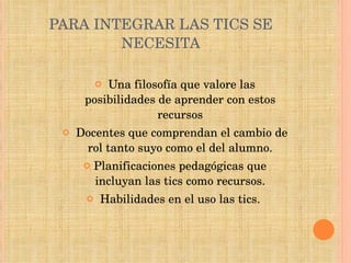 PARA INTEGRAR LAS TICS SE NECESITA Una filosofía que valore las posibilidades de aprender con estos recursos Docentes que comprendan el cambio de rol tanto suyo como el del alumno. Planificaciones pedagógicas que incluyan las tics como recursos. Habilidades en el uso las tics.  