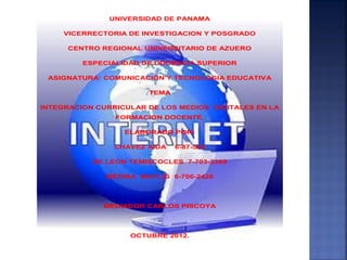 UNIVERSIDAD DE PANAMA

     VICERRECTORIA DE INVESTIGACION Y POSGRADO

      CENTRO REGIONAL UNIVERSITARIO DE AZUERO

         ESPECIALIDAD DE DOCENCIA SUPERIOR

 ASIGNATURA: COMUNICACIÓN Y TECNOLOGIA EDUCATIVA

                       TEMA

INTEGRACION CURRICULAR DE LOS MEDIOS DIGITALES EN LA
                FORMACION DOCENTE.

                  ELABORADO POR:

                CHAVEZ AIDA   6-87-525

           DE LEON TEMISCOCLES 7-703-2369

              MEDINA MAYLIG 6-706-2426




             MEDIADOR CARLOS PISCOYA




                   OCTUBRE 2012.
 